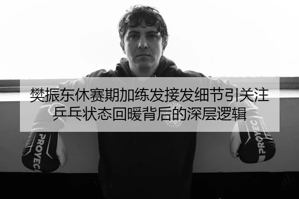 樊振东休赛期加练发接发细节引关注 乒乓状态回暖背后的深层逻辑