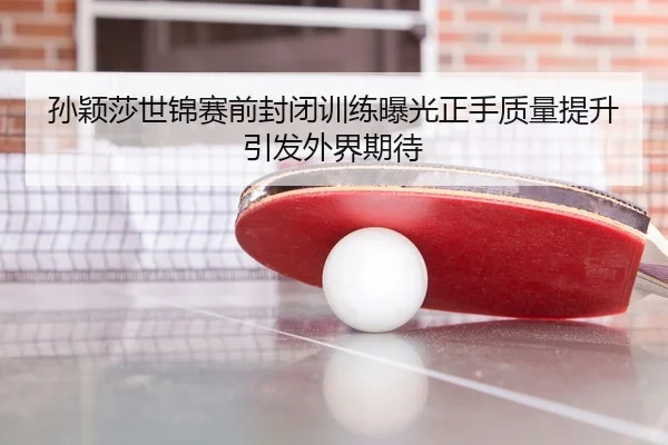 孙颖莎世锦赛前封闭训练曝光正手质量提升引发外界期待